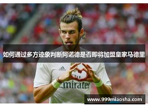 如何通过多方迹象判断阿诺德是否即将加盟皇家马德里