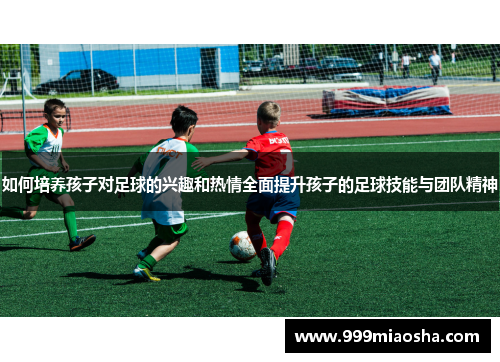 如何培养孩子对足球的兴趣和热情全面提升孩子的足球技能与团队精神