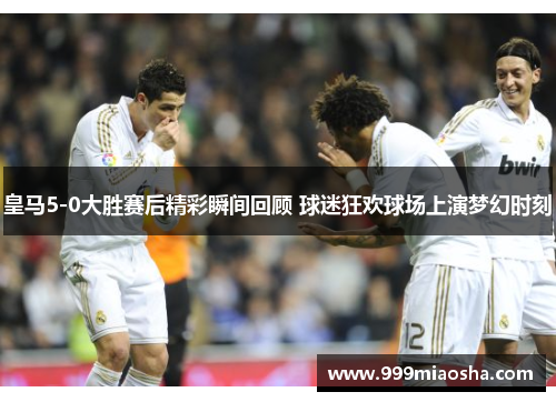 皇马5-0大胜赛后精彩瞬间回顾 球迷狂欢球场上演梦幻时刻