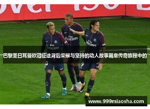 巴黎圣日耳曼欧冠征途背后荣耀与坚持的动人故事篇章传奇旅程中的