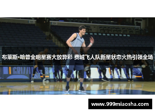 布莱斯·哈普全明星赛大放异彩 费城飞人队新星状态火热引领全场