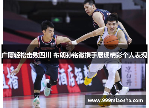 广厦轻松击败四川 布朗孙铭徽携手展现精彩个人表现 广厦轻松击败四川 布朗孙铭徽携手展现精彩个人表现