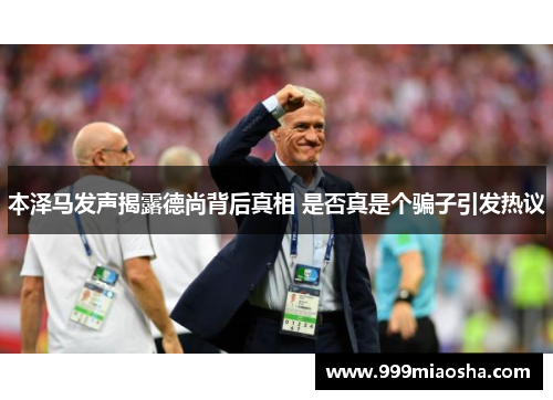 本泽马发声揭露德尚背后真相 是否真是个骗子引发热议 本泽马发声揭露德尚背后真相 是否真是个骗子引发热议