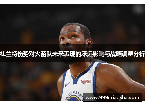 杜兰特伤势对火箭队未来表现的深远影响与战略调整分析