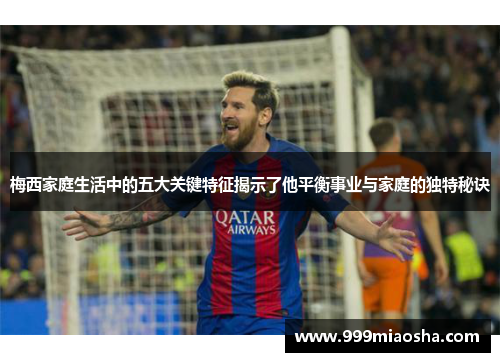 梅西家庭生活中的五大关键特征揭示了他平衡事业与家庭的独特秘诀